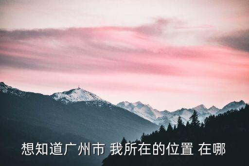 想知道廣州市 我所在的位置 在哪