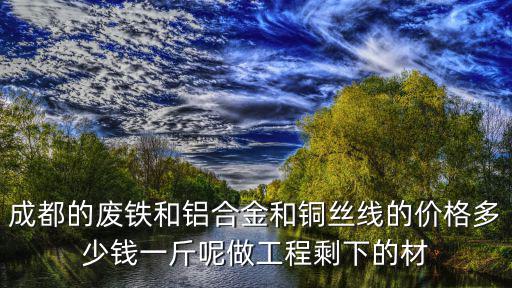 成都的廢鐵和鋁合金和銅絲線的價格多少錢一斤呢做工程剩下的材