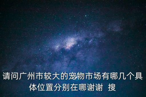 請問廣州市較大的寵物市場有哪幾個具體位置分別在哪謝謝  搜
