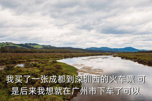 廣州能下火車嗎，我買了一張成都到深圳西的火車票 可是后來我想就在廣州市下車了可以