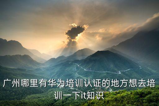 廣州哪里有華為培訓認證的地方想去培訓一下it知識