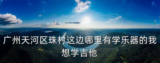 廣州天河區(qū)珠村這邊哪里有學(xué)樂器的我想學(xué)吉他