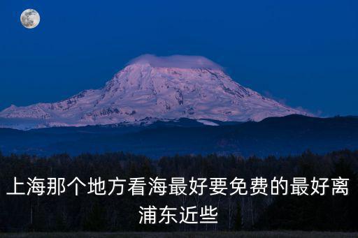 上海那個地方看海最好要免費的最好離浦東近些