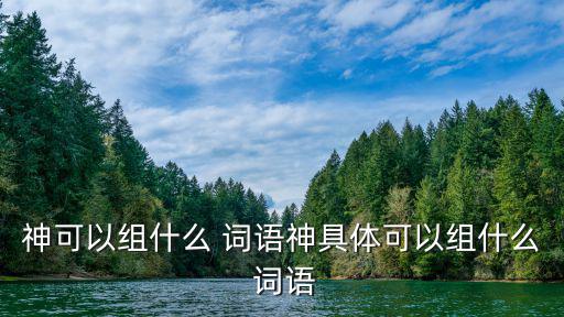 神可以組什么 詞語神具體可以組什么 詞語