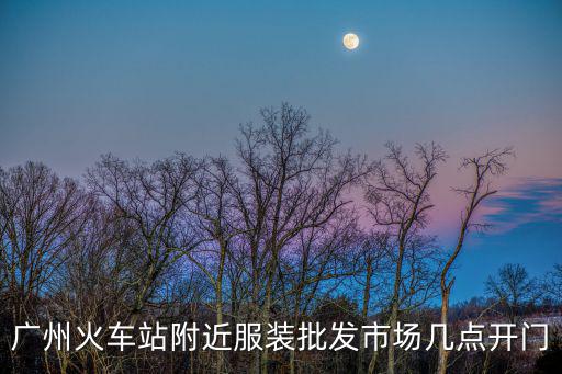 廣州火車站衣服批發(fā)市場幾點關(guān)門，廣州火車站買衣服的什么時候關(guān)門
