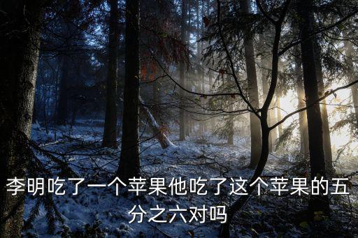 李明吃了一個(gè)蘋果他吃了這個(gè)蘋果的五分之六對(duì)嗎