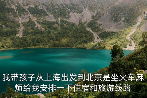 我帶孩子從上海出發到北京是坐火車麻煩給我安排一下住宿和旅游線路