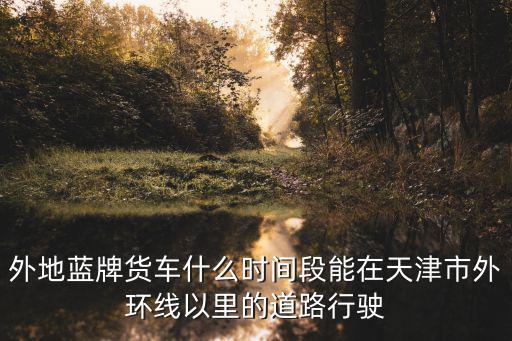 外地藍(lán)牌貨車什么時(shí)間段能在天津市外環(huán)線以里的道路行駛