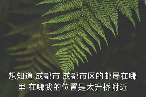 想知道 成都市 成都市區(qū)的郵局在哪里 在哪我的位置是太升橋附近