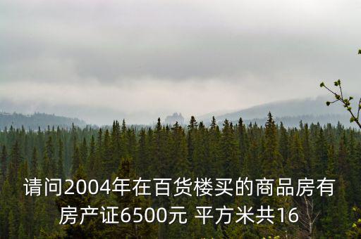 請(qǐng)問(wèn)2004年在百貨樓買的商品房有房產(chǎn)證6500元 平方米共16