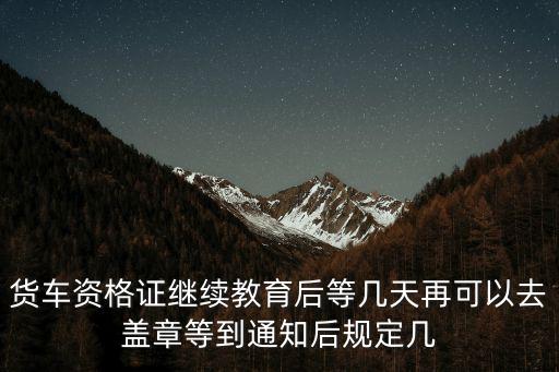 貨車資格證繼續(xù)教育后等幾天再可以去蓋章等到通知后規(guī)定幾