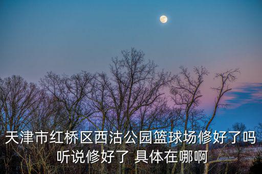 天津市七十二沽西沽公園，天津市紅橋區(qū)西沽公園籃球場修好了嗎 聽說修好了 具體在哪啊