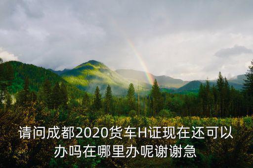 請(qǐng)問成都2020貨車H證現(xiàn)在還可以辦嗎在哪里辦呢謝謝急