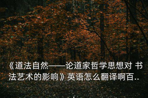 《道法自然——論道家哲學思想對 書法藝術的影響》英語怎么翻譯啊百...
