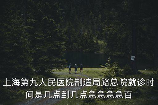 上海第九人民醫院制造局路總院就診時間是幾點到幾點急急急急百