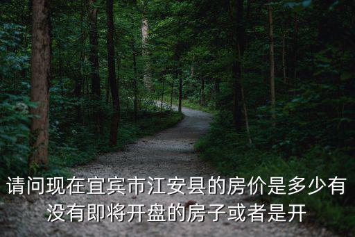 請問現在宜賓市江安縣的房價是多少有沒有即將開盤的房子或者是開