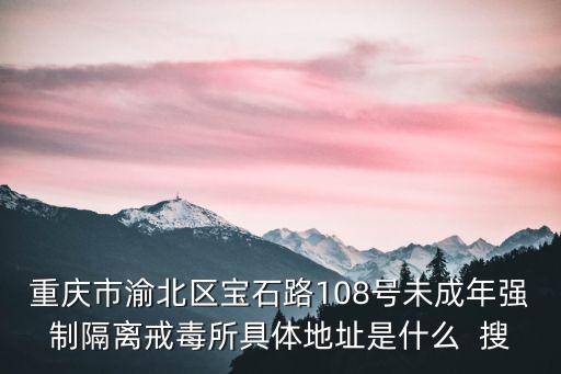 重慶市渝北區寶石路108號未成年強制隔離戒毒所具體地址是什么  搜