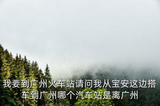 我要到廣州火車站請問我從寶安這邊搭車到廣州哪個汽車站是離廣州