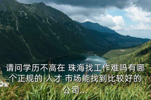 請問學歷不高在 珠海找工作難嗎有哪個正規的 人才 市場能找到比較好的公司...
