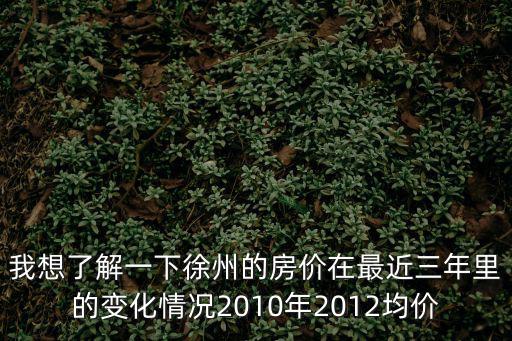 我想了解一下徐州的房價在最近三年里的變化情況2010年2012均價