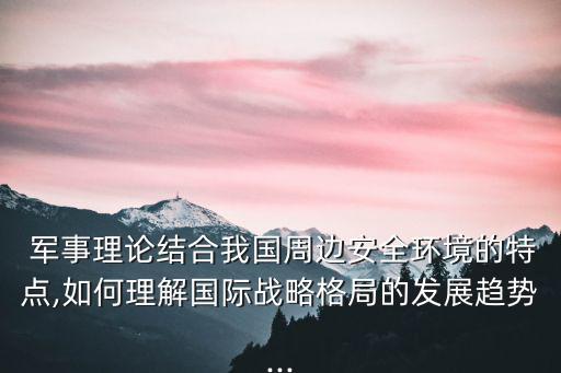  軍事理論結(jié)合我國周邊安全環(huán)境的特點,如何理解國際戰(zhàn)略格局的發(fā)展趨勢...
