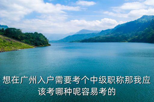 想在廣州入戶需要考個中級職稱那我應該考哪種呢容易考的