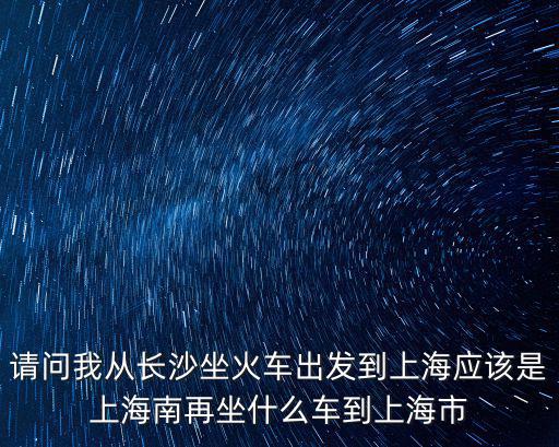 請問我從長沙坐火車出發(fā)到上海應(yīng)該是上海南再坐什么車到上海市