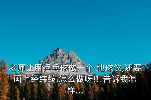 老師讓用乒乓球做一個 地球儀,還要畫上經緯線,怎么做呀!!!告訴我怎樣...