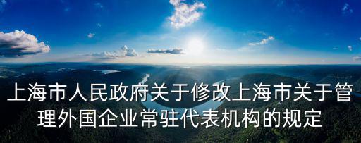 上海市人民政府關于修改上海市關于管理外國企業常駐代表機構的規定