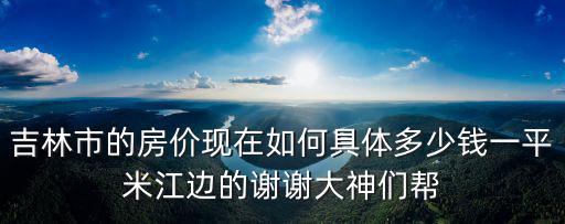 吉林市的房價(jià)現(xiàn)在如何具體多少錢一平米江邊的謝謝大神們幫
