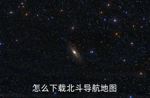 北斗衛(wèi)星手機導(dǎo)航怎么下載，怎么下載北斗導(dǎo)航地圖