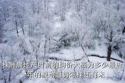 株洲房地產目前的均價大概為多少最近一年的波動趨勢怎樣還有未