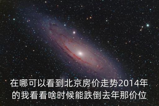 在哪可以看到北京房價走勢2014年的我看看啥時候能跌倒去年那價位