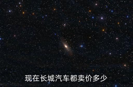 現(xiàn)在長(zhǎng)城汽車(chē)都賣(mài)價(jià)多少