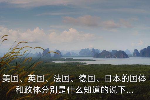 美國、英國、法國、德國、日本的國體和政體分別是什么知道的說下...