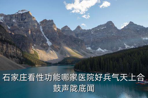 石家莊性功能障礙去哪個醫院，石家莊看性功能哪家醫院好