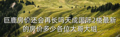 巨鹿房價還會再長嗎天成國際2樓最新的房價多少各位大哥大組