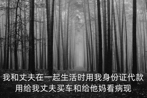 我和丈夫在一起生活時(shí)用我身份證代款用給我丈夫買車和給他媽看病現(xiàn)