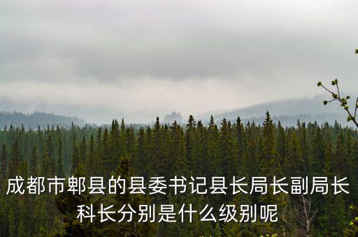 成都市郫縣的縣委書記縣長局長副局長科長分別是什么級別呢