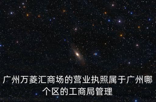 廣州萬(wàn)菱匯one，廣州萬(wàn)菱匯商場(chǎng)的營(yíng)業(yè)執(zhí)照屬于廣州哪個(gè)區(qū)的工商局管理