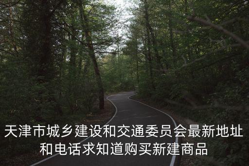 天津市城鄉建設和交通委員會最新地址和電話求知道購買新建商品