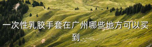 一次性乳膠手套在廣州哪些地方可以買到