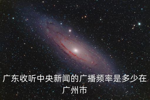 中央廣播電臺新聞頻道調頻多少廣州，廣東收聽中央新聞的廣播頻率是多少在廣州市