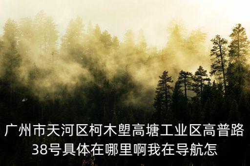 廣州市天河區(qū)柯木塱高塘工業(yè)區(qū)高普路38號具體在哪里啊我在導(dǎo)航怎