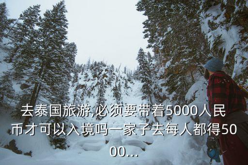 去泰國旅游,必須要帶著5000人民幣才可以入境嗎一家子去每人都得5000...