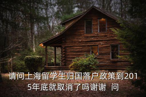 上海留學回國人員落戶新政，請問上海留學生歸國落戶政策到2015年底就取消了嗎謝謝  問
