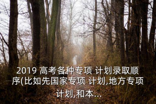 2019 高考各種專項 計劃錄取順序(比如先國家專項 計劃,地方專項 計劃,和本...