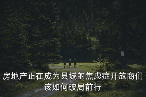 房地產正在成為縣城的焦慮癥開放商們該如何破局前行
