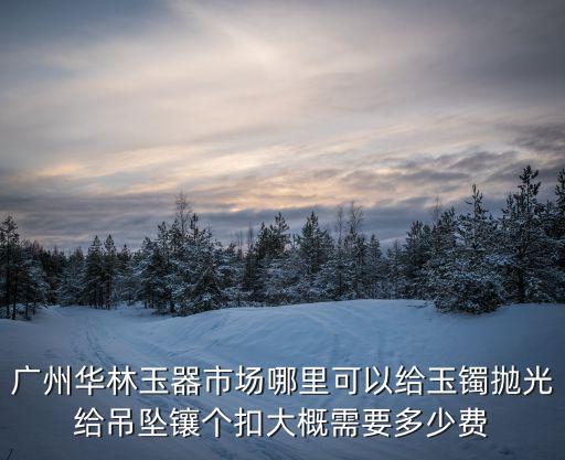 廣州市華林玉器場市場，廣州華林玉器市場哪里可以給玉鐲拋光給吊墜鑲個扣大概需要多少費