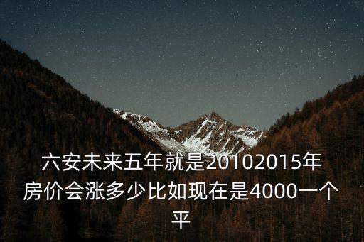 六安未來五年就是20102015年房價會漲多少比如現在是4000一個平
